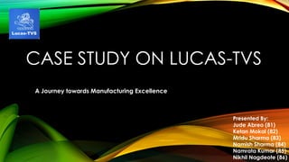 CASE STUDY ON LUCAS-TVS
A Journey towards Manufacturing Excellence
Presented By:
Jude Abreo (81)
Ketan Mokal (82)
Mridu Sharma (83)
Namish Sharma (84)
Namrata Kumar (85)
Nikhil Nagdeote (86)
 