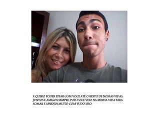 E QUERO PODER ESTAR COM VOCE ATÉ O RESTO DE NOSSAS VIDAS,
JUNTOS E AMIGOS SEMPRE, POIS VOCE VEIO NA MINHA VIDA PARA
SOMAR E APRENDI MUITO COM TUDO ISSO.
 