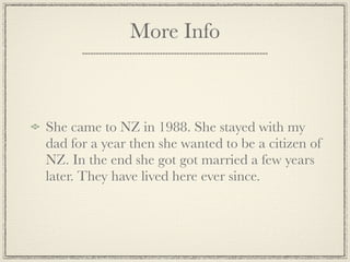 More Info



She came to NZ in 1988. She stayed with my
dad for a year then she wanted to be a citizen of
NZ. In the end she got got married a few years
later. They have lived here ever since.
 