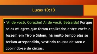 Lucas 10:13
•"Ai de você, Corazim! Ai de você, Betsaida! Porque
se os milagres que foram realizados entre vocês o
fossem em Tiro e Sidom, há muito tempo elas se
teriam arrependido, vestindo roupas de saco e
cobrindo-se de cinzas.
 