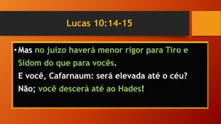 Lucas 10:14-15
•Mas no juízo haverá menor rigor para Tiro e
Sidom do que para vocês.
E você, Cafarnaum: será elevada até o céu?
Não; você descerá até ao Hades!
 