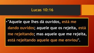 Lucas 10:16
•"Aquele que lhes dá ouvidos, está me
dando ouvidos; aquele que os rejeita, está
me rejeitando; mas aquele que me rejeita,
está rejeitando aquele que me enviou".
 
