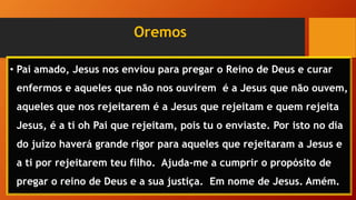 Oremos
• Pai amado, Jesus nos enviou para pregar o Reino de Deus e curar
enfermos e aqueles que não nos ouvirem é a Jesus que não ouvem,
aqueles que nos rejeitarem é a Jesus que rejeitam e quem rejeita
Jesus, é a ti oh Pai que rejeitam, pois tu o enviaste. Por isto no dia
do juízo haverá grande rigor para aqueles que rejeitaram a Jesus e
a ti por rejeitarem teu filho. Ajuda-me a cumprir o propósito de
pregar o reino de Deus e a sua justiça. Em nome de Jesus. Amém.
 