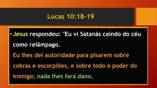 Lucas 10:18-19
•Jesus respondeu: "Eu vi Satanás caindo do céu
como relâmpago.
Eu lhes dei autoridade para pisarem sobre
cobras e escorpiões, e sobre todo o poder do
inimigo; nada lhes fará dano.
 