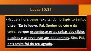 Lucas 10:21
•Naquela hora Jesus, exultando no Espírito Santo,
disse: "Eu te louvo, Pai, Senhor do céu e da
terra, porque escondeste estas coisas dos sábios
e cultos e as revelaste aos pequeninos. Sim, Pai,
pois assim foi do teu agrado.
 