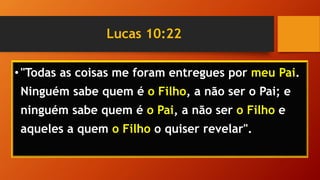 Lucas 10:22
•"Todas as coisas me foram entregues por meu Pai.
Ninguém sabe quem é o Filho, a não ser o Pai; e
ninguém sabe quem é o Pai, a não ser o Filho e
aqueles a quem o Filho o quiser revelar".
 