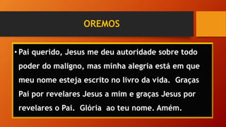 OREMOS
• Pai querido, Jesus me deu autoridade sobre todo
poder do maligno, mas minha alegria está em que
meu nome esteja escrito no livro da vida. Graças
Pai por revelares Jesus a mim e graças Jesus por
revelares o Pai. Glória ao teu nome. Amém.
 