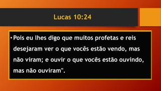 Lucas 10:24
•Pois eu lhes digo que muitos profetas e reis
desejaram ver o que vocês estão vendo, mas
não viram; e ouvir o que vocês estão ouvindo,
mas não ouviram".
 