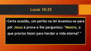 Lucas 10:25
•Certa ocasião, um perito na lei levantou-se para
pôr Jesus à prova e lhe perguntou: "Mestre, o
que preciso fazer para herdar a vida eterna? "
 