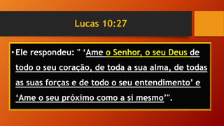 Lucas 10:27
• Ele respondeu: " ‘Ame o Senhor, o seu Deus de
todo o seu coração, de toda a sua alma, de todas
as suas forças e de todo o seu entendimento’ e
‘Ame o seu próximo como a si mesmo’".
 
