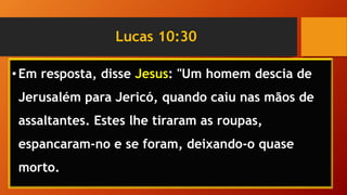 Lucas 10:30
•Em resposta, disse Jesus: "Um homem descia de
Jerusalém para Jericó, quando caiu nas mãos de
assaltantes. Estes lhe tiraram as roupas,
espancaram-no e se foram, deixando-o quase
morto.
 