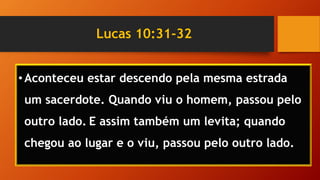 Lucas 10:31-32
•Aconteceu estar descendo pela mesma estrada
um sacerdote. Quando viu o homem, passou pelo
outro lado. E assim também um levita; quando
chegou ao lugar e o viu, passou pelo outro lado.
 