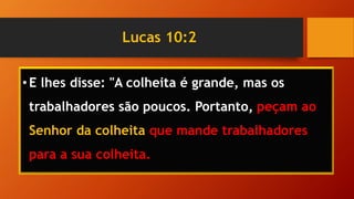 Lucas 10:2
•E lhes disse: "A colheita é grande, mas os
trabalhadores são poucos. Portanto, peçam ao
Senhor da colheita que mande trabalhadores
para a sua colheita.
 