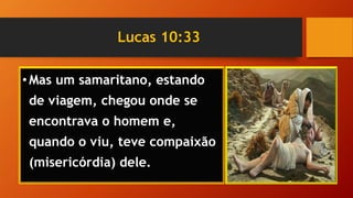 Lucas 10:33
•Mas um samaritano, estando
de viagem, chegou onde se
encontrava o homem e,
quando o viu, teve compaixão
(misericórdia) dele.
 