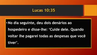 Lucas 10:35
•No dia seguinte, deu dois denários ao
hospedeiro e disse-lhe: ‘Cuide dele. Quando
voltar lhe pagarei todas as despesas que você
tiver’.
 