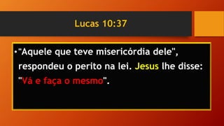 Lucas 10:37
•"Aquele que teve misericórdia dele",
respondeu o perito na lei. Jesus lhe disse:
"Vá e faça o mesmo".
 
