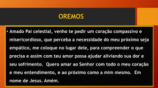 OREMOS
• Amado Pai celestial, venho te pedir um coração compassivo e
misericordioso, que perceba a necessidade do meu próximo seja
empático, me coloque no lugar dele, para compreender o que
precisa e assim com teu amor possa ajudar aliviando sua dor e
seu sofrimento. Quero amar ao Senhor com todo o meu coração
e meu entendimento, e ao próximo como a mim mesmo. Em
nome de Jesus. Amém.
 