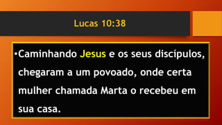 Lucas 10:38
•Caminhando Jesus e os seus discípulos,
chegaram a um povoado, onde certa
mulher chamada Marta o recebeu em
sua casa.
 