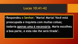 Lucas 10:41-42
• Respondeu o Senhor: "Marta! Marta! Você está
preocupada e inquieta com muitas coisas;
todavia apenas uma é necessária. Maria escolheu
a boa parte, e esta não lhe será tirada".
 