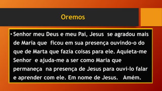 Oremos
• Senhor meu Deus e meu Pai, Jesus se agradou mais
de Maria que ficou em sua presença ouvindo-o do
que de Marta que fazia coisas para ele. Aquieta-me
Senhor e ajuda-me a ser como Maria que
permaneça na presença de Jesus para ouvi-lo falar
e aprender com ele. Em nome de Jesus. Amém.
 