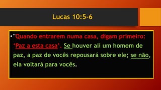 Lucas 10:5-6
•"Quando entrarem numa casa, digam primeiro:
‘Paz a esta casa’. Se houver ali um homem de
paz, a paz de vocês repousará sobre ele; se não,
ela voltará para vocês.
 