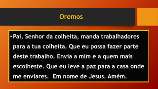 Oremos
•Pai, Senhor da colheita, manda trabalhadores
para a tua colheita. Que eu possa fazer parte
deste trabalho. Envia a mim e a quem mais
escolheste. Que eu leve a paz para a casa onde
me enviares. Em nome de Jesus. Amém.
 