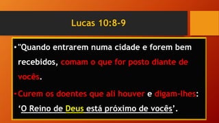 Lucas 10:8-9
•"Quando entrarem numa cidade e forem bem
recebidos, comam o que for posto diante de
vocês.
•Curem os doentes que ali houver e digam-lhes:
‘O Reino de Deus está próximo de vocês’.
 
