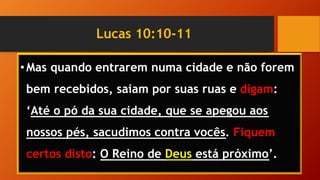 Lucas 10:10-11
•Mas quando entrarem numa cidade e não forem
bem recebidos, saiam por suas ruas e digam:
‘Até o pó da sua cidade, que se apegou aos
nossos pés, sacudimos contra vocês. Fiquem
certos disto: O Reino de Deus está próximo’.
 