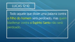 Todo aquele que disser uma palavra contra
o Filho do homem será perdoado, mas quem
blasfemar contra o Espírito Santo não será
perdoado.
LUCAS 12:10
 