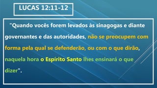 "Quando vocês forem levados às sinagogas e diante
governantes e das autoridades, não se preocupem com
forma pela qual se defenderão, ou com o que dirão,
naquela hora o Espírito Santo lhes ensinará o que
dizer".
LUCAS 12:11-12
 