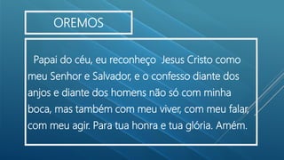 Papai do céu, eu reconheço Jesus Cristo como
meu Senhor e Salvador, e o confesso diante dos
anjos e diante dos homens não só com minha
boca, mas também com meu viver, com meu falar,
com meu agir. Para tua honra e tua glória. Amém.
OREMOS
 