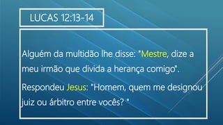 Alguém da multidão lhe disse: "Mestre, dize a
meu irmão que divida a herança comigo".
Respondeu Jesus: "Homem, quem me designou
juiz ou árbitro entre vocês? "
LUCAS 12:13-14
 