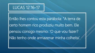 Então lhes contou esta parábola: "A terra de
certo homem rico produziu muito bem. Ele
pensou consigo mesmo: ‘O que vou fazer?
Não tenho onde armazenar minha colheita’.
LUCAS 12:16-17
 