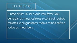 "Então disse: ‘Já sei o que vou fazer. Vou
derrubar os meus celeiros e construir outros
maiores, e ali guardarei toda a minha safra e
todos os meus bens.
LUCAS 12:18
 