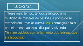 Nesse meio tempo, tendo-se juntado uma
multidão de milhares de pessoas, a ponto de se
atropelarem umas às outras, Jesus começou a falar
primeiramente aos seus discípulos, dizendo:
"Tenham cuidado com o fermento dos fariseus, que
é a hipocrisia.
LUCAS 12:1
 