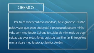 Pai, tu és misericordioso, bondoso, fiel e gracioso. Perdão
pelas vezes que ando ansioso(a) e preocupado(a)com minha
vida, com meu futuro. Sei que tu cuidas de mim mais do que
cuidas das aves e das flores, pois sou teu filho (a). Entrego-me
minha vida e meu futuro ao Senhor. Amém.
OREMOS
 