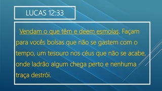 Vendam o que têm e deem esmolas. Façam
para vocês bolsas que não se gastem com o
tempo, um tesouro nos céus que não se acabe,
onde ladrão algum chega perto e nenhuma
traça destrói.
LUCAS 12:33
 