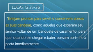 "Estejam prontos para servir, e conservem acesas
as suas candeias, como aqueles que esperam seu
senhor voltar de um banquete de casamento; para
que, quando ele chegar e bater, possam abrir-lhe a
porta imediatamente..
LUCAS 12:35-36
 