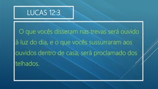 O que vocês disseram nas trevas será ouvido
à luz do dia, e o que vocês sussurraram aos
ouvidos dentro de casa, será proclamado dos
telhados.
LUCAS 12:3
 