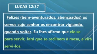 Felizes (bem-aventurados, abençoados) os
servos cujo senhor os encontrar vigiando,
quando voltar. Eu lhes afirmo que ele se
para servir, fará que se reclinem à mesa, e virá
servi-los.
LUCAS 12:37
 