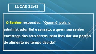 O Senhor respondeu: "Quem é, pois, o
administrador fiel e sensato, a quem seu senhor
encarrega dos seus servos, para lhes dar sua porção
de alimento no tempo devido?
LUCAS 12:42
 