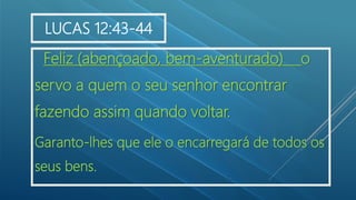 Feliz (abençoado, bem-aventurado) o
servo a quem o seu senhor encontrar
fazendo assim quando voltar.
Garanto-lhes que ele o encarregará de todos os
seus bens.
LUCAS 12:43-44
 