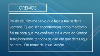 Pai do céu faz-me servo que faça a tua perfeita
vontade. Quero ser encontrado(a) como mordomo
fiel na obra que me confiares até a volta do Senhor
Jesus,honrando-te todos os dias em que deres aqui
na terra. Em nome de Jesus. Amém.
OREMOS
 
