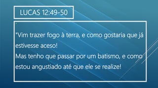 .
"Vim trazer fogo à terra, e como gostaria que já
estivesse aceso!
Mas tenho que passar por um batismo, e como
estou angustiado até que ele se realize!
LUCAS 12:49-50
 