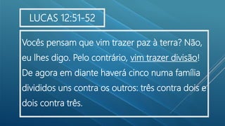 .
Vocês pensam que vim trazer paz à terra? Não,
eu lhes digo. Pelo contrário, vim trazer divisão!
De agora em diante haverá cinco numa família
divididos uns contra os outros: três contra dois e
dois contra três.
LUCAS 12:51-52
 