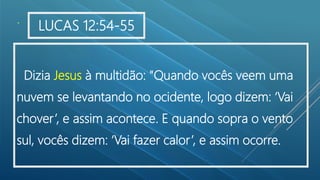 .
Dizia Jesus à multidão: "Quando vocês veem uma
nuvem se levantando no ocidente, logo dizem: ‘Vai
chover’, e assim acontece. E quando sopra o vento
sul, vocês dizem: ‘Vai fazer calor’, e assim ocorre.
LUCAS 12:54-55
 