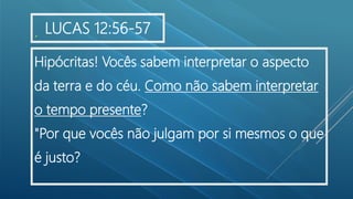.
Hipócritas! Vocês sabem interpretar o aspecto
da terra e do céu. Como não sabem interpretar
o tempo presente?
"Por que vocês não julgam por si mesmos o que
é justo?
LUCAS 12:56-57
 