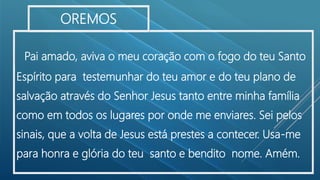 Pai amado, aviva o meu coração com o fogo do teu Santo
Espírito para testemunhar do teu amor e do teu plano de
salvação através do Senhor Jesus tanto entre minha família
como em todos os lugares por onde me enviares. Sei pelos
sinais, que a volta de Jesus está prestes a contecer. Usa-me
para honra e glória do teu santo e bendito nome. Amém.
OREMOS
 