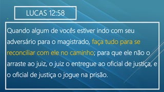 .
Quando algum de vocês estiver indo com seu
adversário para o magistrado, faça tudo para se
reconciliar com ele no caminho; para que ele não o
arraste ao juiz, o juiz o entregue ao oficial de justiça, e
o oficial de justiça o jogue na prisão.
LUCAS 12:58
 