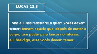 Mas eu lhes mostrarei a quem vocês devem
temer: temam aquele que, depois de matar o
corpo, tem poder para lançar no inferno.
eu lhes digo, esse vocês devem temer.
LUCAS 12:5
 